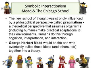 Symbolic Interactionism
Mead & The Chicago School
• The new school of thought was strongly influenced
by a philosophical perspective called pragmatism -
a theoretical perspective that assumes organisms
(including humans) make practical adaptations to
their environments. Humans do this through
cognition, interpretation, and interaction.
• George Herbert Mead would be the one who
eventually pulled these ideas (and others, too)
together into a theory.
68
 