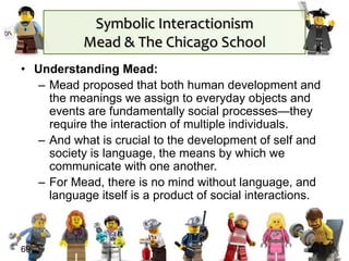 Symbolic Interactionism
Mead & The Chicago School
• Understanding Mead:
– Mead proposed that both human development and
the meanings we assign to everyday objects and
events are fundamentally social processes—they
require the interaction of multiple individuals.
– And what is crucial to the development of self and
society is language, the means by which we
communicate with one another.
– For Mead, there is no mind without language, and
language itself is a product of social interactions.
69
 