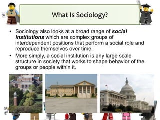 What Is Sociology?
• Sociology also looks at a broad range of social
institutions which are complex groups of
interdependent positions that perform a social role and
reproduce themselves over time.
• More simply, a social institution is any large scale
structure in society that works to shape behavior of the
groups or people within it.
 