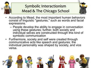Symbolic Interactionism
Mead & The Chicago School
• According to Mead, the most important human behaviors
consist of linguistic "gestures," such as words and facial
expressions.
– People develop the ability to engage in conversation
using these gestures; further, both society and
individual selves are constructed through this kind of
symbolic communication
• Furthermore, society and self were created through
communicative acts like speech and gestures; the
individual personality was shaped by society, and vice
versa.
70
 