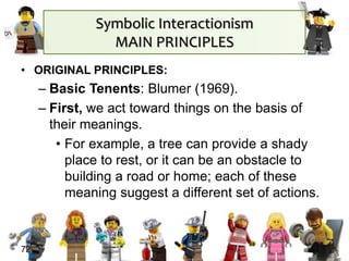 Symbolic Interactionism
MAIN PRINCIPLES
• ORIGINAL PRINCIPLES:
– Basic Tenents: Blumer (1969).
– First, we act toward things on the basis of
their meanings.
• For example, a tree can provide a shady
place to rest, or it can be an obstacle to
building a road or home; each of these
meaning suggest a different set of actions.
72
 