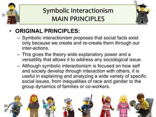 Symbolic Interactionism
MAIN PRINCIPLES
• ORIGINAL PRINCIPLES:
– Symbolic interactionism proposes that social facts exist
only because we create and re-create them through our
inter-actions.
– This gives the theory wide explanatory power and a
versatility that allows it to address any sociological issue.
– Although symbolic interactionism is focused on how self
and society develop through interaction with others, it is
useful in explaining and analyzing a wide variety of specific
social issues, from inequalities of race and gender to the
group dynamics of families or co-workers.
74
 