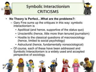Symbolic Interactionism
CRITICISMS
• No Theory is Perfect…What are the problems?:
– Gary Fine sums up the critiques in this way: symbolic
interactionism is
• Apolitical (and hence, supportive of the status quo)
• Unscientific (hence, little more than tenured journalism)
• Hostile to the classical questions of macrosociology
(hence, limited to social psychology)
• Astructural (hence, fundamentally nonsociological)
– Of course, each of these have been addressed and
Symbolic Interacitonism is a widely used and accepted
perspective of sociology.
77
 