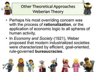 • Perhaps his most overriding concern was
with the process of rationalization, or the
application of economic logic to all spheres of
human activity.
• In Economy and Society (1921), Weber
proposed that modern industrialized societies
were characterized by efficient, goal-oriented,
rule-governed bureaucracies.
81
Other Theoretical Approaches
Weberian Theory
 