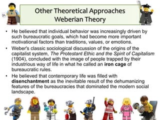 • He believed that individual behavior was increasingly driven by
such bureaucratic goals, which had become more important
motivational factors than traditions, values, or emotions.
• Weber's classic sociological discussion of the origins of the
capitalist system, The Protestant Ethic and the Spirit of Capitalism
(1904), concluded with the image of people trapped by their
industrious way of life in what he called an iron cage of
bureaucratic rules.
• He believed that contemporary life was filled with
disenchantment as the inevitable result of the dehumanizing
features of the bureaucracies that dominated the modern social
landscape.
82
Other Theoretical Approaches
Weberian Theory
 