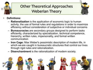 • Definitions:
– Rationalization is the application of economic logic to human
activity; the use of formal rules and regulations in order to maximize
efficiency without consideration of subjective or individual concerns
– Bureaucracies are secondary groups designed to perform tasks
efficiently, characterized by specialization, technical competence,
hierarchy, written rules, impersonality, and formal written
communication
– Iron Cage: Max Weber's pessimistic description of modern life, in
which we are caught in bureaucratic structures that control our lives
through rigid rules and rationalization.
– Disenchantment is the rationalization of modern society.
83
Other Theoretical Approaches
Weberian Theory
 