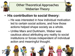 • His contribution to social theory:
– He was interested in how individual motivation
led to certain social actions, and how those
actions helped shape society as a whole.
– Unlike Marx and Durkheim, Weber was
cautious about attributing any reality to social
institutions or forces independent of individual
action and meaningful thought.
84
Other Theoretical Approaches
Weberian Theory
 