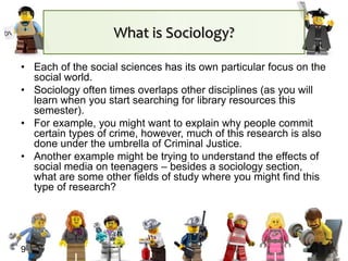 What is Sociology?
• Each of the social sciences has its own particular focus on the
social world.
• Sociology often times overlaps other disciplines (as you will
learn when you start searching for library resources this
semester).
• For example, you might want to explain why people commit
certain types of crime, however, much of this research is also
done under the umbrella of Criminal Justice.
• Another example might be trying to understand the effects of
social media on teenagers – besides a sociology section,
what are some other fields of study where you might find this
type of research?
9
 