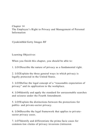 Chapter 14
The Employee’s Right to Privacy and Management of Personal
Information
©joakimbkk/Getty Images RF
Learning Objectives
When you finish this chapter, you should be able to:
1. LO1Describe the nature of privacy as a fundamental right.
2. LO2Explain the three general ways in which privacy is
legally protected in the United States.
3. LO3Define the legal concept of a “reasonable expectation of
privacy” and its application to the workplace.
4. LO4Identify and apply the standard for unreasonable searches
and seizures under the Fourth Amendment.
5. LO5Explain the distinctions between the protections for
public- and private-sector privacy.
6. LO6Describe the legal framework that applies to private-
sector privacy cases.
7. LO7Identify and differentiate the prima facie cases for
common-law claims of privacy invasions (intrusion
 