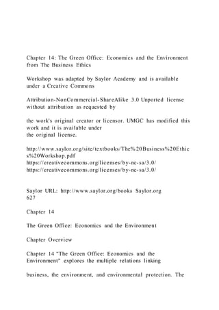 Chapter 14: The Green Office: Economics and the Environment
from The Business Ethics
Workshop was adapted by Saylor Academy and is available
under a Creative Commons
Attribution-NonCommercial-ShareAlike 3.0 Unported license
without attribution as requested by
the work's original creator or licensor. UMGC has modified this
work and it is available under
the original license.
http://www.saylor.org/site/textbooks/The% 20Business%20Ethic
s%20Workshop.pdf
https://creativecommons.org/licenses/by-nc-sa/3.0/
https://creativecommons.org/licenses/by-nc-sa/3.0/
Saylor URL: http://www.saylor.org/books Saylor.org
627
Chapter 14
The Green Office: Economics and the Environment
Chapter Overview
Chapter 14 "The Green Office: Economics and the
Environment" explores the multiple relations linking
business, the environment, and environmental protection. The
 