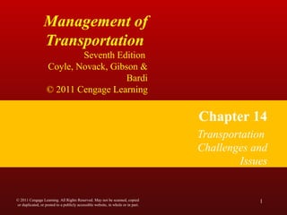 Management of
Transportation
Seventh Edition
Coyle, Novack, Gibson &
Bardi
© 2011 Cengage Learning
Chapter 14
Transportation
Challenges and
Issues
1© 2011 Cengage Learning. All Rights Reserved. May not be scanned, copied
or duplicated, or posted to a publicly accessible website, in whole or in part.
 
