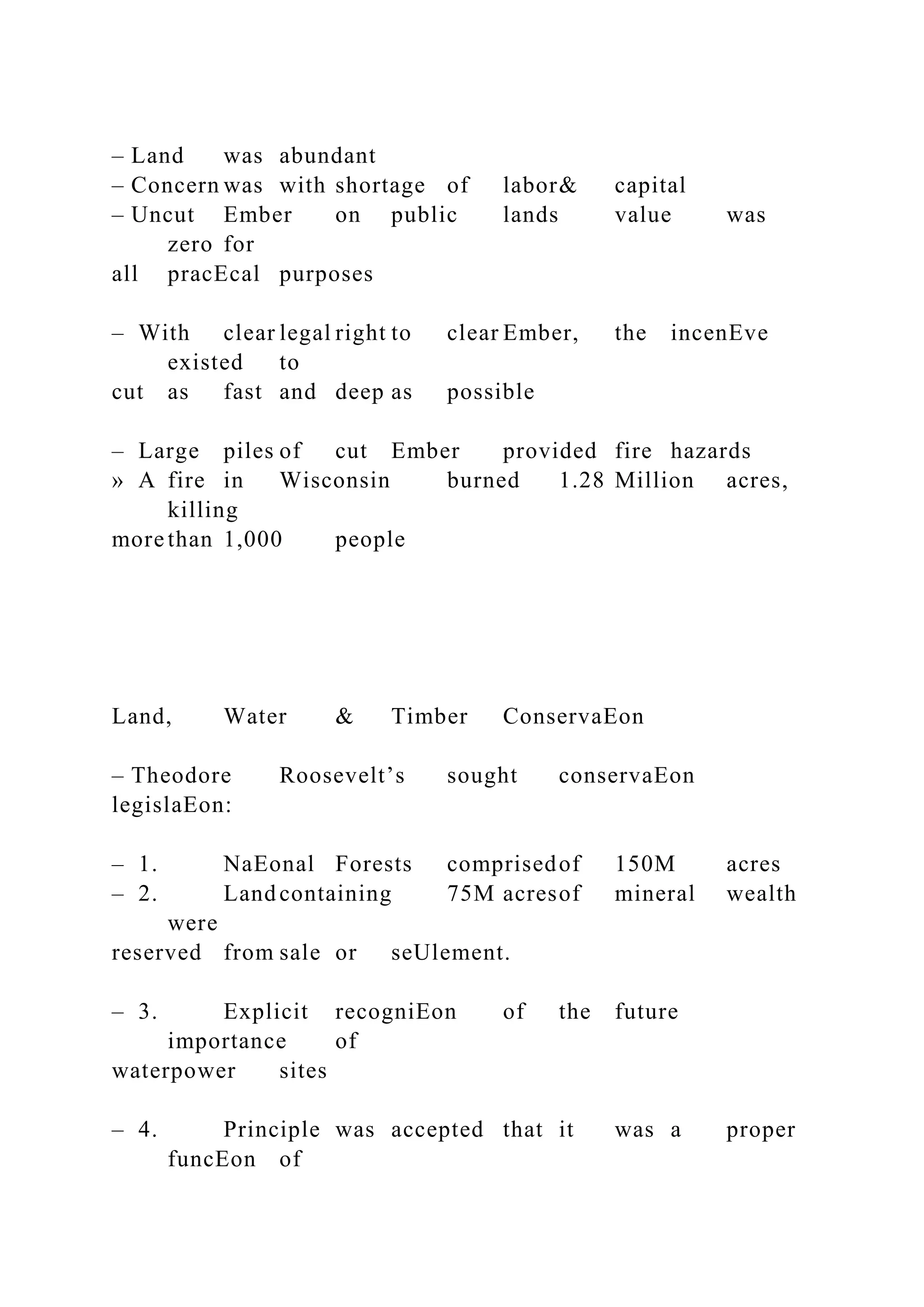 – Land was abundant
– Concern was with shortage of labor& capital
– Uncut Ember on public lands value was
zero for
all pracEcal purposes
– With clear legal right to clear Ember, the incenEve
existed to
cut as fast and deep as possible
– Large piles of cut Ember provided fire hazards
» A fire in Wisconsin burned 1.28 Million acres,
killing
more than 1,000 people
Land, Water & Timber ConservaEon
– Theodore Roosevelt’s sought conservaEon
legislaEon:
– 1. NaEonal Forests comprisedof 150M acres
– 2. Land containing 75M acresof mineral wealth
were
reserved from sale or seUlement.
– 3. Explicit recogniEon of the future
importance of
waterpower sites
– 4. Principle was accepted that it was a proper
funcEon of
 