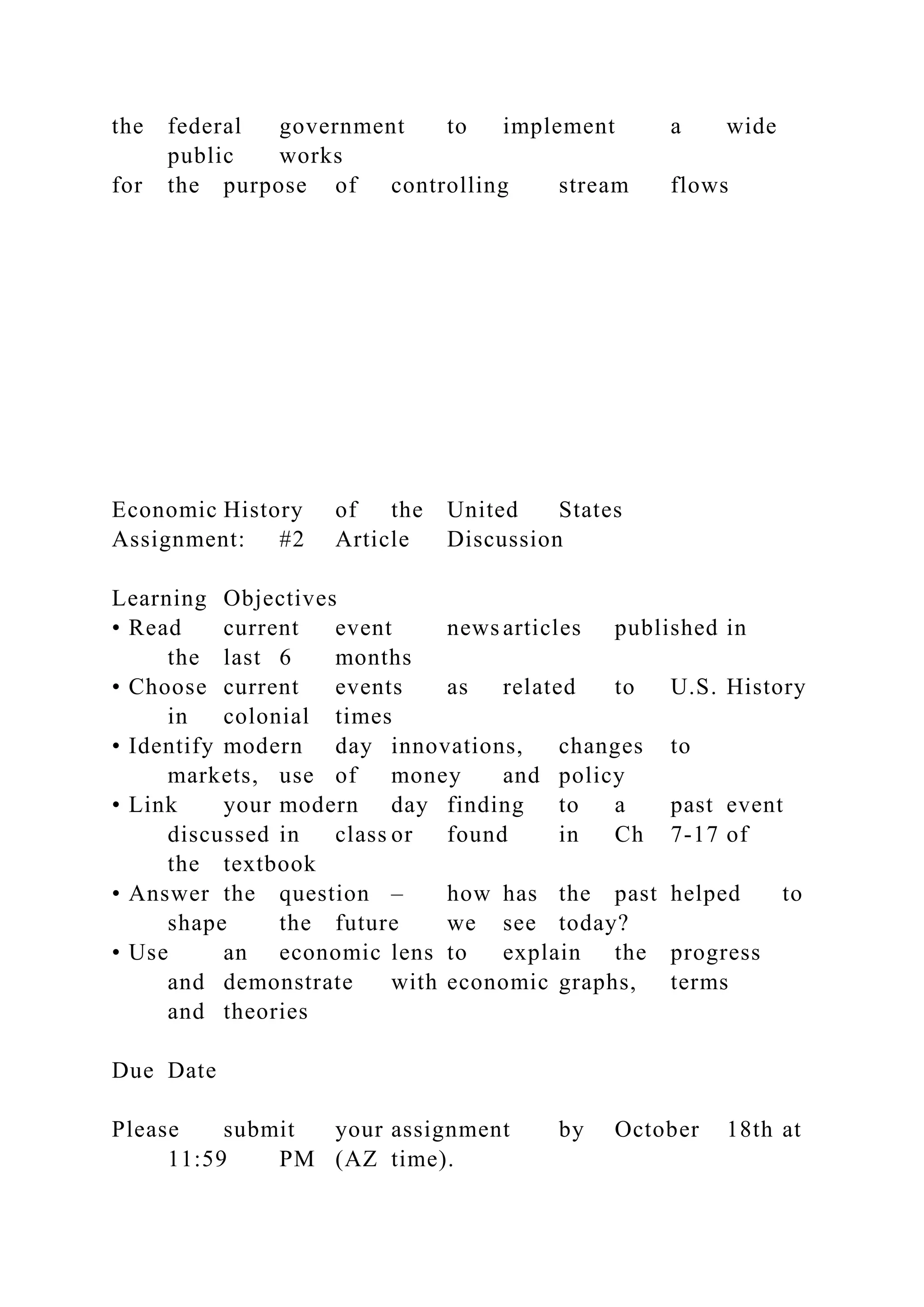 the federal government to implement a wide
public works
for the purpose of controlling stream flows
Economic History of the United States
Assignment: #2 Article Discussion
Learning Objectives
• Read current event news articles published in
the last 6 months
• Choose current events as related to U.S. History
in colonial times
• Identify modern day innovations, changes to
markets, use of money and policy
• Link your modern day finding to a past event
discussed in class or found in Ch 7-17 of
the textbook
• Answer the question – how has the past helped to
shape the future we see today?
• Use an economic lens to explain the progress
and demonstrate with economic graphs, terms
and theories
Due Date
Please submit your assignment by October 18th at
11:59 PM (AZ time).
 
