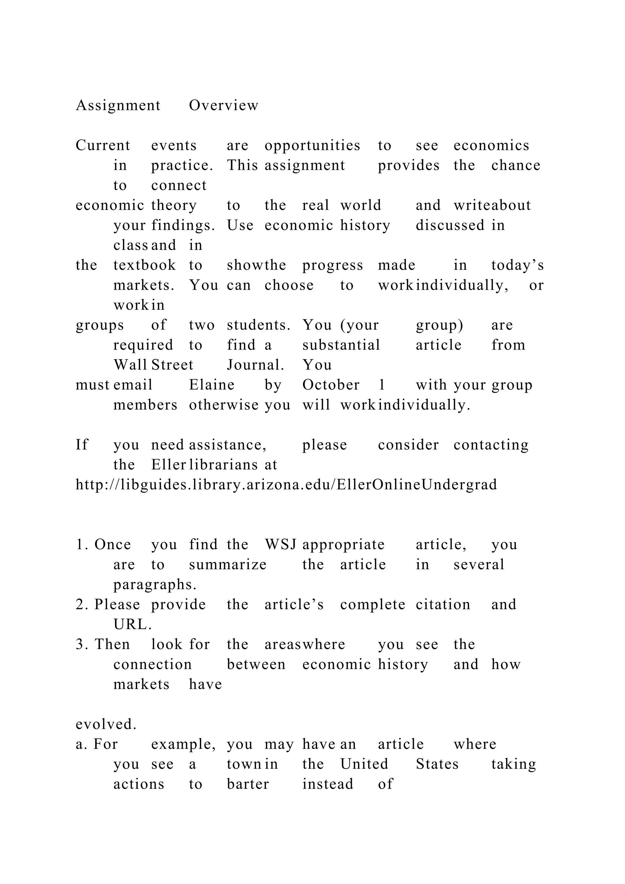 Assignment Overview
Current events are opportunities to see economics
in practice. This assignment provides the chance
to connect
economic theory to the real world and writeabout
your findings. Use economic history discussed in
class and in
the textbook to showthe progress made in today’s
markets. You can choose to work individually, or
work in
groups of two students. You (your group) are
required to find a substantial article from
Wall Street Journal. You
must email Elaine by October 1 with your group
members otherwise you will work individually.
If you need assistance, please consider contacting
the Eller librarians at
http://libguides.library.arizona.edu/EllerOnlineUndergrad
1. Once you find the WSJ appropriate article, you
are to summarize the article in several
paragraphs.
2. Please provide the article’s complete citation and
URL.
3. Then look for the areaswhere you see the
connection between economic history and how
markets have
evolved.
a. For example, you may have an article where
you see a town in the United States taking
actions to barter instead of
 