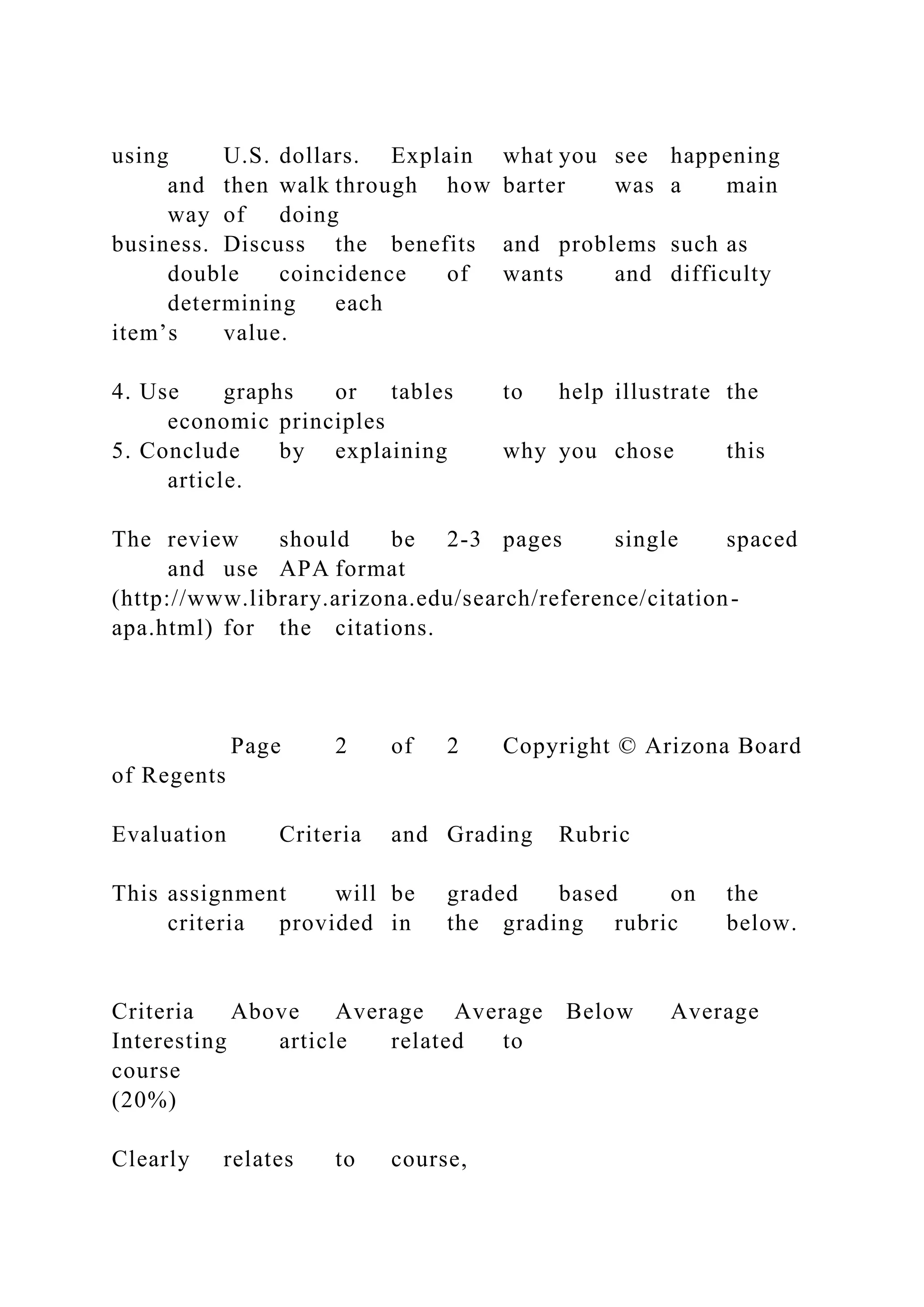 using U.S. dollars. Explain what you see happening
and then walk through how barter was a main
way of doing
business. Discuss the benefits and problems such as
double coincidence of wants and difficulty
determining each
item’s value.
4. Use graphs or tables to help illustrate the
economic principles
5. Conclude by explaining why you chose this
article.
The review should be 2-3 pages single spaced
and use APA format
(http://www.library.arizona.edu/search/reference/citation-
apa.html) for the citations.
Page 2 of 2 Copyright © Arizona Board
of Regents
Evaluation Criteria and Grading Rubric
This assignment will be graded based on the
criteria provided in the grading rubric below.
Criteria Above Average Average Below Average
Interesting article related to
course
(20%)
Clearly relates to course,
 