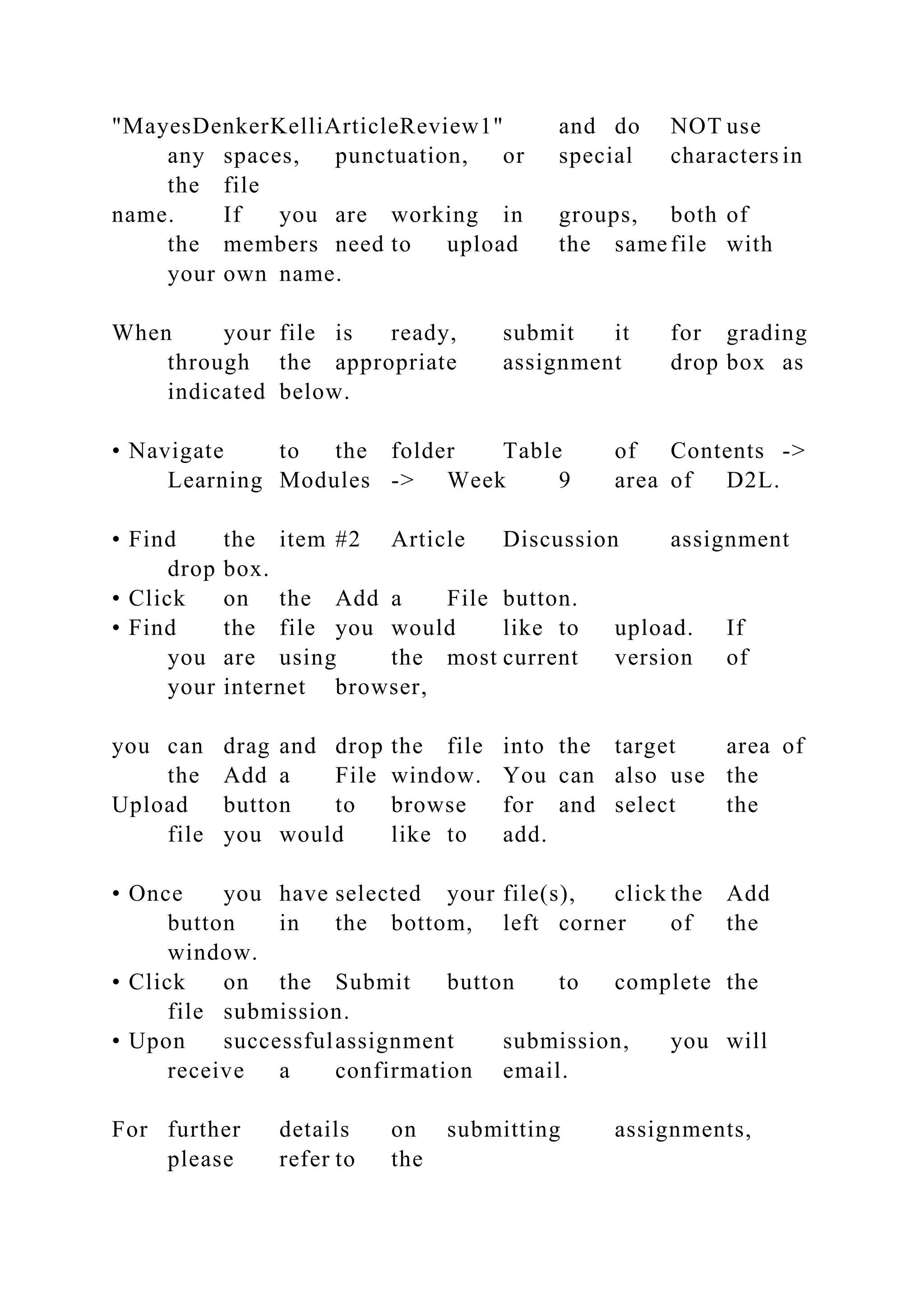 "MayesDenkerKelliArticleReview1" and do NOT use
any spaces, punctuation, or special characters in
the file
name. If you are working in groups, both of
the members need to upload the same file with
your own name.
When your file is ready, submit it for grading
through the appropriate assignment drop box as
indicated below.
• Navigate to the folder Table of Contents ->
Learning Modules -> Week 9 area of D2L.
• Find the item #2 Article Discussion assignment
drop box.
• Click on the Add a File button.
• Find the file you would like to upload. If
you are using the most current version of
your internet browser,
you can drag and drop the file into the target area of
the Add a File window. You can also use the
Upload button to browse for and select the
file you would like to add.
• Once you have selected your file(s), click the Add
button in the bottom, left corner of the
window.
• Click on the Submit button to complete the
file submission.
• Upon successfulassignment submission, you will
receive a confirmation email.
For further details on submitting assignments,
please refer to the
 