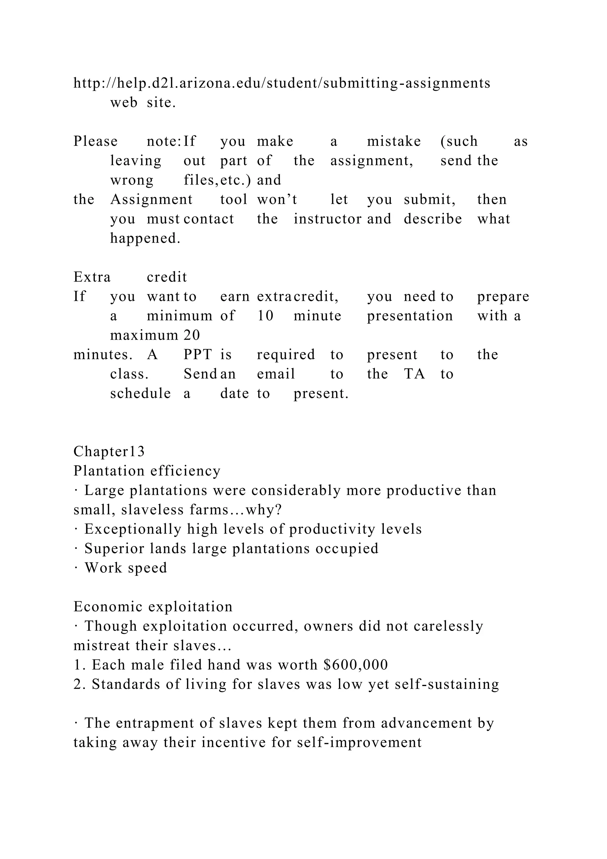 http://help.d2l.arizona.edu/student/submitting-assignments
web site.
Please note:If you make a mistake (such as
leaving out part of the assignment, send the
wrong files,etc.) and
the Assignment tool won’t let you submit, then
you must contact the instructor and describe what
happened.
Extra credit
If you want to earn extracredit, you need to prepare
a minimum of 10 minute presentation with a
maximum 20
minutes. A PPT is required to present to the
class. Send an email to the TA to
schedule a date to present.
Chapter13
Plantation efficiency
· Large plantations were considerably more productive than
small, slaveless farms…why?
· Exceptionally high levels of productivity levels
· Superior lands large plantations occupied
· Work speed
Economic exploitation
· Though exploitation occurred, owners did not carelessly
mistreat their slaves…
1. Each male filed hand was worth $600,000
2. Standards of living for slaves was low yet self-sustaining
· The entrapment of slaves kept them from advancement by
taking away their incentive for self-improvement
 