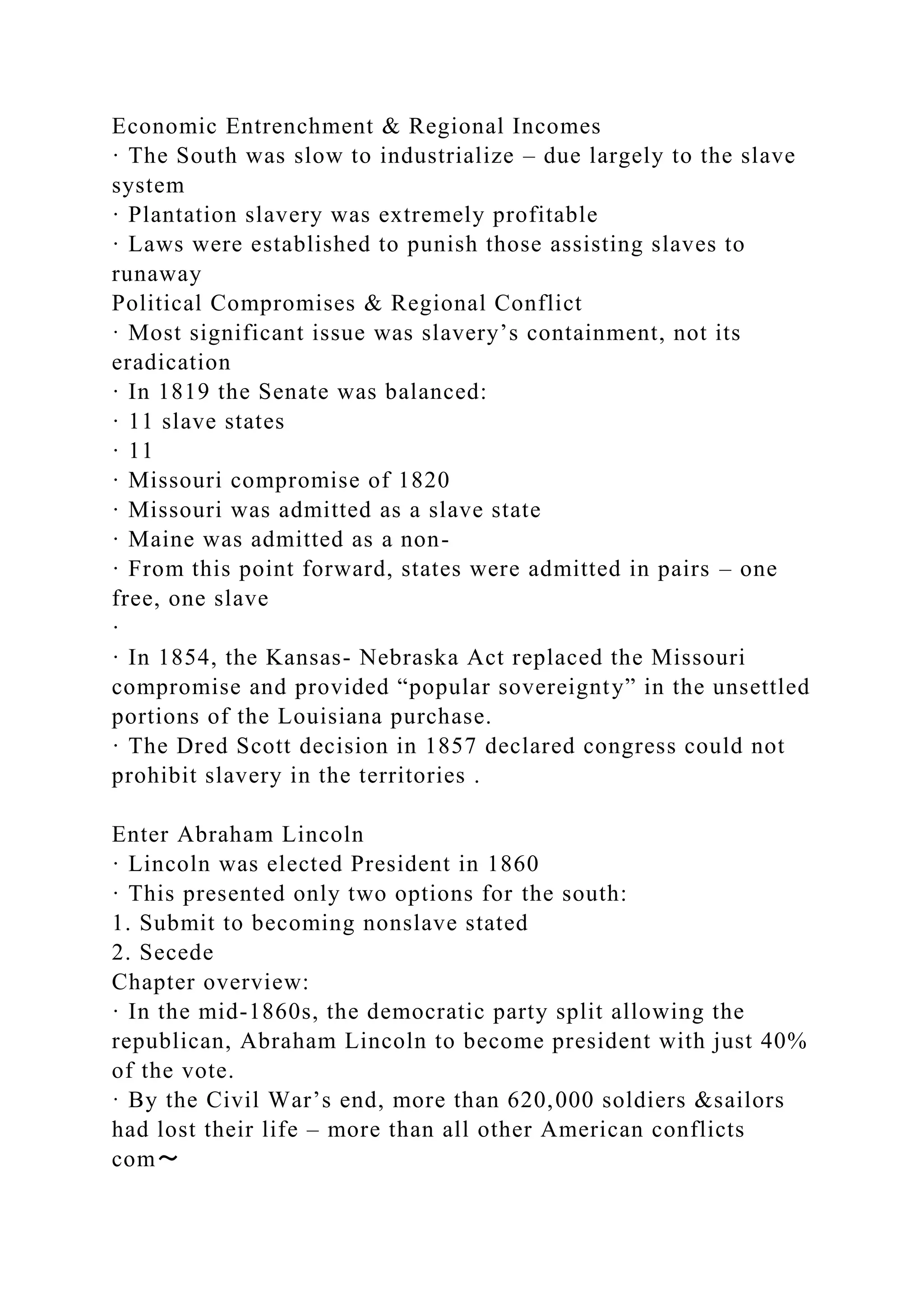 Economic Entrenchment & Regional Incomes
· The South was slow to industrialize – due largely to the slave
system
· Plantation slavery was extremely profitable
· Laws were established to punish those assisting slaves to
runaway
Political Compromises & Regional Conflict
· Most significant issue was slavery’s containment, not its
eradication
· In 1819 the Senate was balanced:
· 11 slave states
· 11
· Missouri compromise of 1820
· Missouri was admitted as a slave state
· Maine was admitted as a non-
· From this point forward, states were admitted in pairs – one
free, one slave
·
· In 1854, the Kansas- Nebraska Act replaced the Missouri
compromise and provided “popular sovereignty” in the unsettled
portions of the Louisiana purchase.
· The Dred Scott decision in 1857 declared congress could not
prohibit slavery in the territories .
Enter Abraham Lincoln
· Lincoln was elected President in 1860
· This presented only two options for the south:
1. Submit to becoming nonslave stated
2. Secede
Chapter overview:
· In the mid-1860s, the democratic party split allowing the
republican, Abraham Lincoln to become president with just 40%
of the vote.
· By the Civil War’s end, more than 620,000 soldiers &sailors
had lost their life – more than all other American conflicts
com～
 