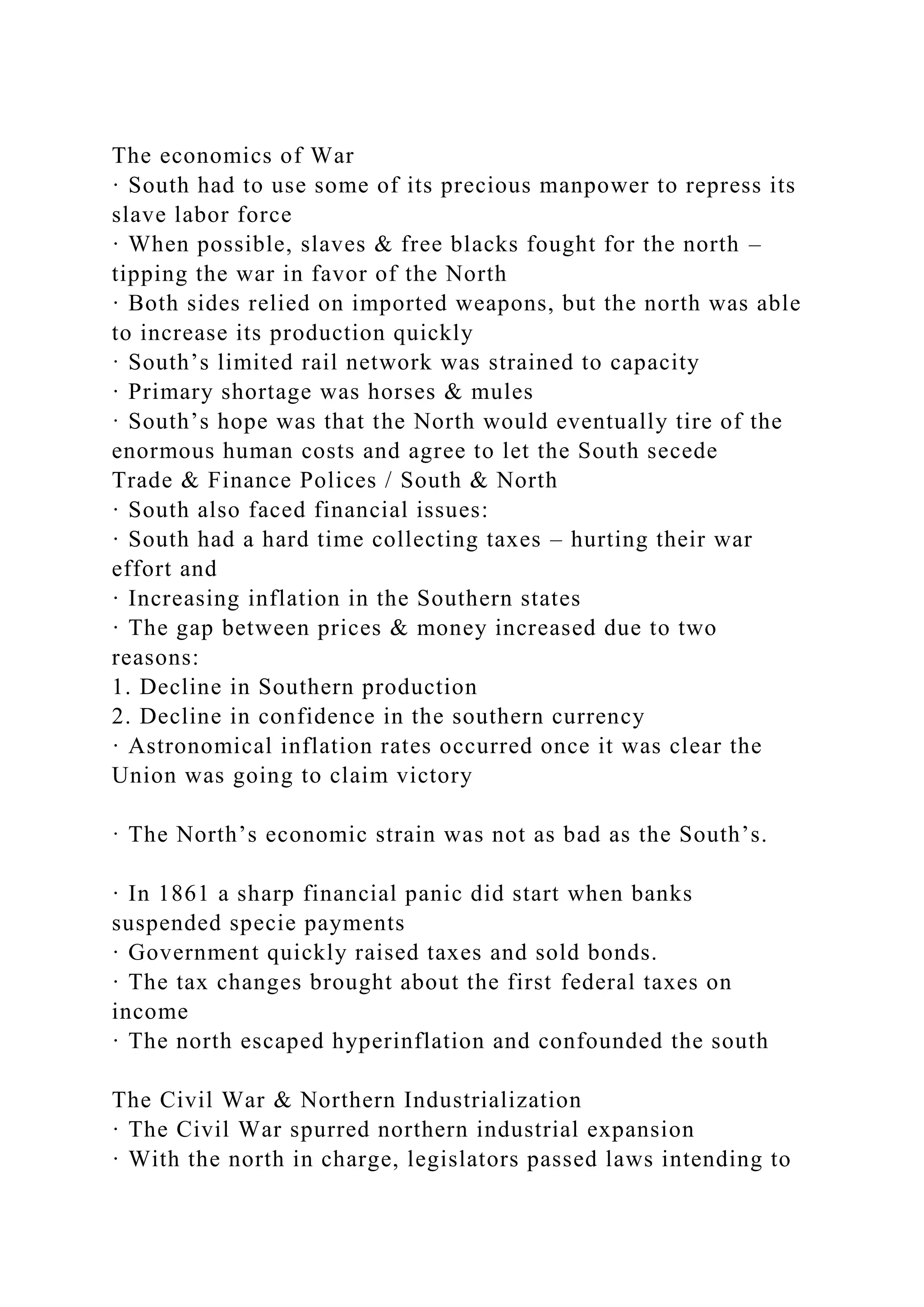 The economics of War
· South had to use some of its precious manpower to repress its
slave labor force
· When possible, slaves & free blacks fought for the north –
tipping the war in favor of the North
· Both sides relied on imported weapons, but the north was able
to increase its production quickly
· South’s limited rail network was strained to capacity
· Primary shortage was horses & mules
· South’s hope was that the North would eventually tire of the
enormous human costs and agree to let the South secede
Trade & Finance Polices / South & North
· South also faced financial issues:
· South had a hard time collecting taxes – hurting their war
effort and
· Increasing inflation in the Southern states
· The gap between prices & money increased due to two
reasons:
1. Decline in Southern production
2. Decline in confidence in the southern currency
· Astronomical inflation rates occurred once it was clear the
Union was going to claim victory
· The North’s economic strain was not as bad as the South’s.
· In 1861 a sharp financial panic did start when banks
suspended specie payments
· Government quickly raised taxes and sold bonds.
· The tax changes brought about the first federal taxes on
income
· The north escaped hyperinflation and confounded the south
The Civil War & Northern Industrialization
· The Civil War spurred northern industrial expansion
· With the north in charge, legislators passed laws intending to
 