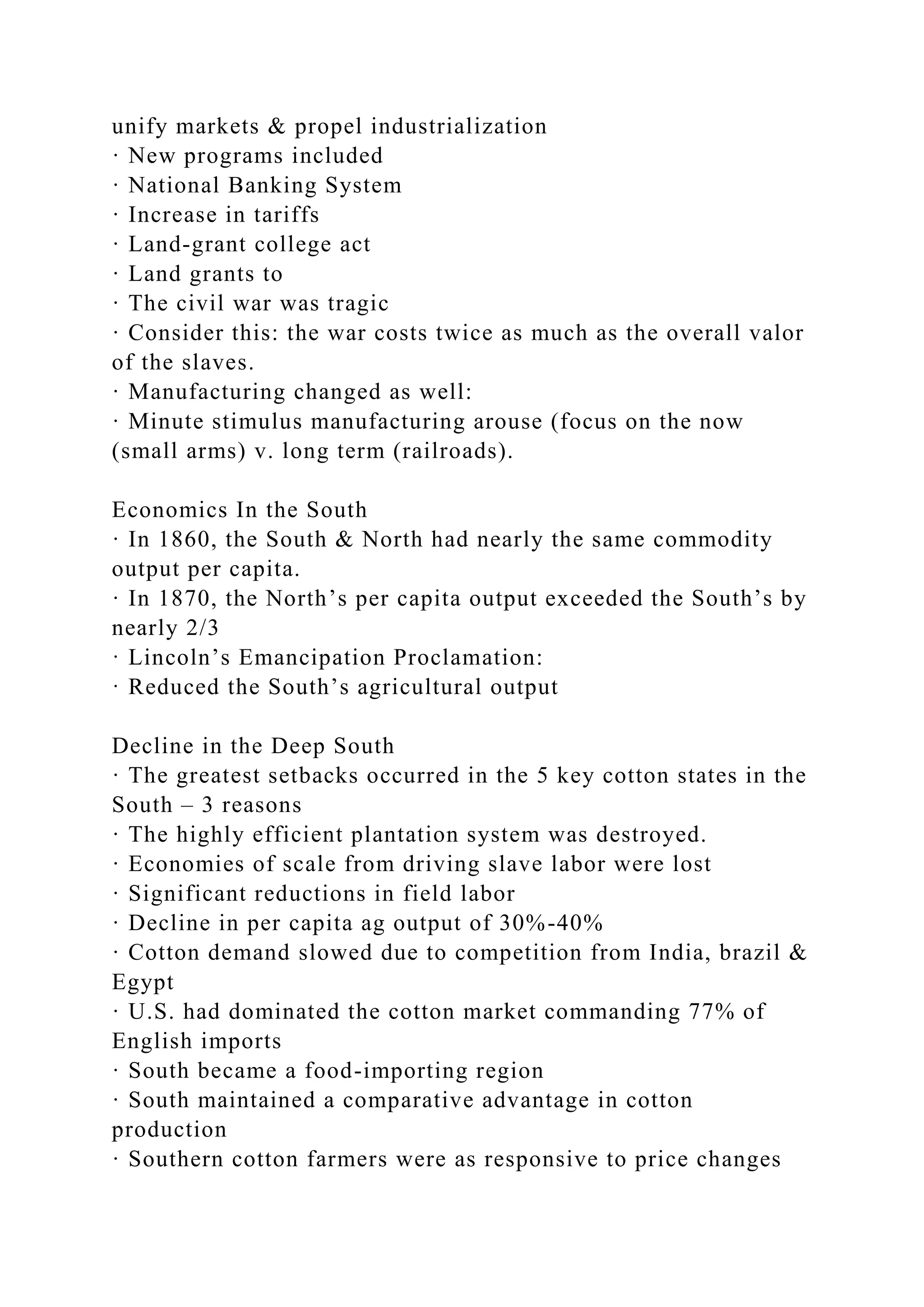 unify markets & propel industrialization
· New programs included
· National Banking System
· Increase in tariffs
· Land-grant college act
· Land grants to
· The civil war was tragic
· Consider this: the war costs twice as much as the overall valor
of the slaves.
· Manufacturing changed as well:
· Minute stimulus manufacturing arouse (focus on the now
(small arms) v. long term (railroads).
Economics In the South
· In 1860, the South & North had nearly the same commodity
output per capita.
· In 1870, the North’s per capita output exceeded the South’s by
nearly 2/3
· Lincoln’s Emancipation Proclamation:
· Reduced the South’s agricultural output
Decline in the Deep South
· The greatest setbacks occurred in the 5 key cotton states in the
South – 3 reasons
· The highly efficient plantation system was destroyed.
· Economies of scale from driving slave labor were lost
· Significant reductions in field labor
· Decline in per capita ag output of 30%-40%
· Cotton demand slowed due to competition from India, brazil &
Egypt
· U.S. had dominated the cotton market commanding 77% of
English imports
· South became a food-importing region
· South maintained a comparative advantage in cotton
production
· Southern cotton farmers were as responsive to price changes
 