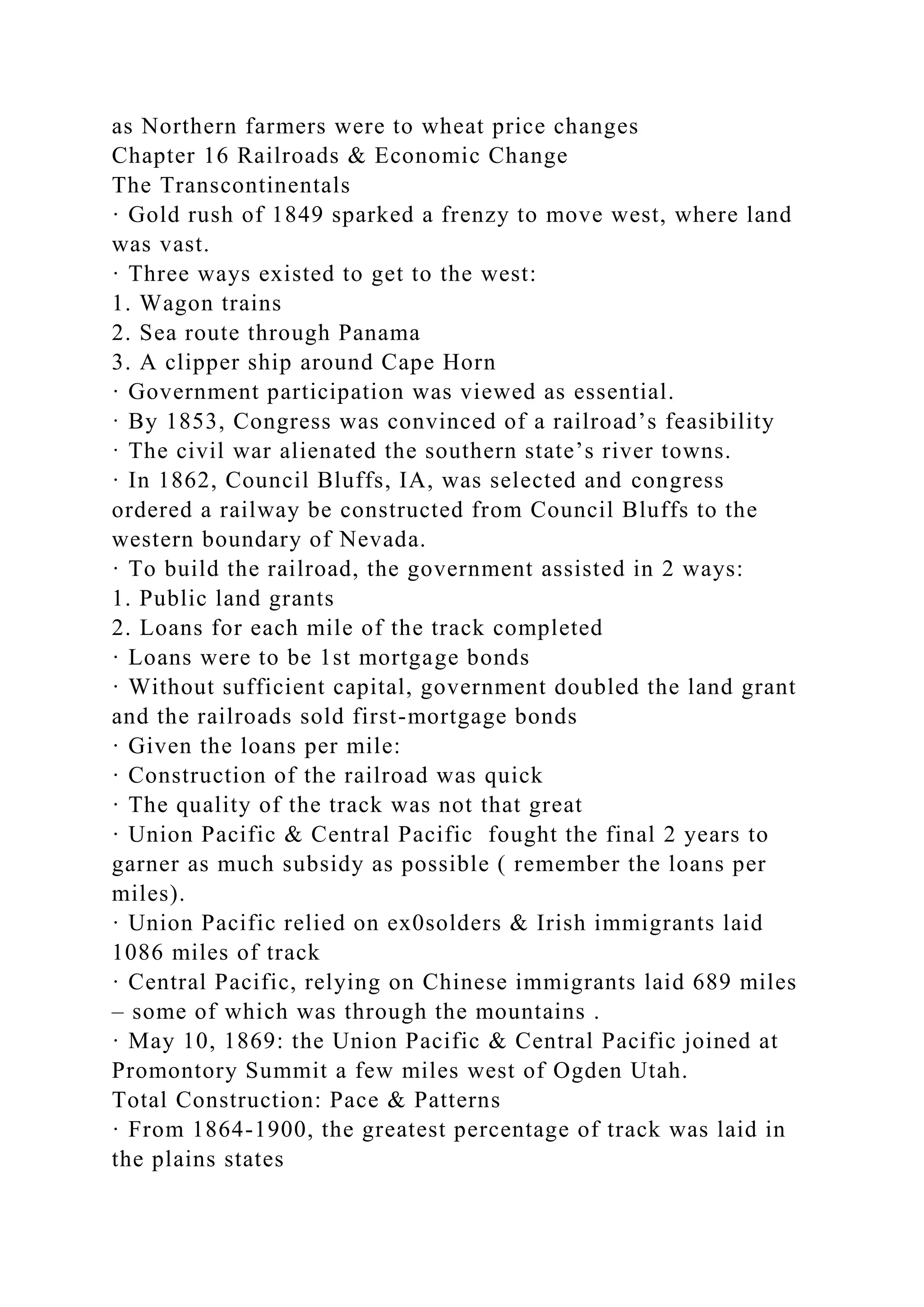 as Northern farmers were to wheat price changes
Chapter 16 Railroads & Economic Change
The Transcontinentals
· Gold rush of 1849 sparked a frenzy to move west, where land
was vast.
· Three ways existed to get to the west:
1. Wagon trains
2. Sea route through Panama
3. A clipper ship around Cape Horn
· Government participation was viewed as essential.
· By 1853, Congress was convinced of a railroad’s feasibility
· The civil war alienated the southern state’s river towns.
· In 1862, Council Bluffs, IA, was selected and congress
ordered a railway be constructed from Council Bluffs to the
western boundary of Nevada.
· To build the railroad, the government assisted in 2 ways:
1. Public land grants
2. Loans for each mile of the track completed
· Loans were to be 1st mortgage bonds
· Without sufficient capital, government doubled the land grant
and the railroads sold first-mortgage bonds
· Given the loans per mile:
· Construction of the railroad was quick
· The quality of the track was not that great
· Union Pacific & Central Pacific fought the final 2 years to
garner as much subsidy as possible ( remember the loans per
miles).
· Union Pacific relied on ex0solders & Irish immigrants laid
1086 miles of track
· Central Pacific, relying on Chinese immigrants laid 689 miles
– some of which was through the mountains .
· May 10, 1869: the Union Pacific & Central Pacific joined at
Promontory Summit a few miles west of Ogden Utah.
Total Construction: Pace & Patterns
· From 1864-1900, the greatest percentage of track was laid in
the plains states
 
