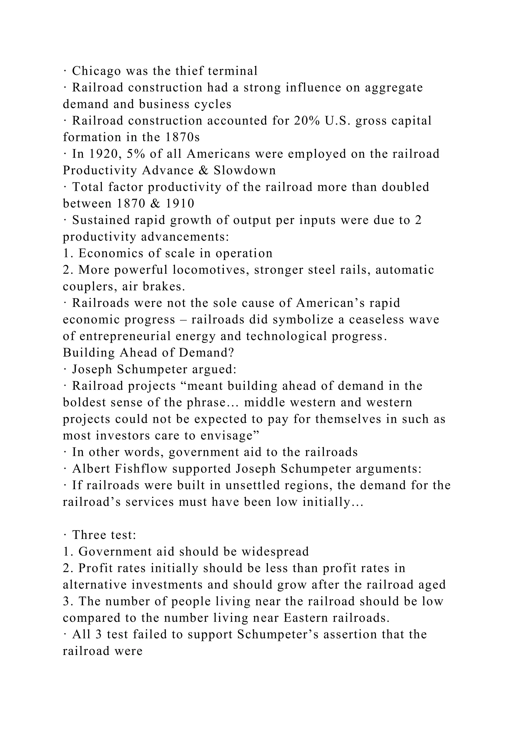 · Chicago was the thief terminal
· Railroad construction had a strong influence on aggregate
demand and business cycles
· Railroad construction accounted for 20% U.S. gross capital
formation in the 1870s
· In 1920, 5% of all Americans were employed on the railroad
Productivity Advance & Slowdown
· Total factor productivity of the railroad more than doubled
between 1870 & 1910
· Sustained rapid growth of output per inputs were due to 2
productivity advancements:
1. Economics of scale in operation
2. More powerful locomotives, stronger steel rails, automatic
couplers, air brakes.
· Railroads were not the sole cause of American’s rapid
economic progress – railroads did symbolize a ceaseless wave
of entrepreneurial energy and technological progress.
Building Ahead of Demand?
· Joseph Schumpeter argued:
· Railroad projects “meant building ahead of demand in the
boldest sense of the phrase… middle western and western
projects could not be expected to pay for themselves in such as
most investors care to envisage”
· In other words, government aid to the railroads
· Albert Fishflow supported Joseph Schumpeter arguments:
· If railroads were built in unsettled regions, the demand for the
railroad’s services must have been low initially…
· Three test:
1. Government aid should be widespread
2. Profit rates initially should be less than profit rates in
alternative investments and should grow after the railroad aged
3. The number of people living near the railroad should be low
compared to the number living near Eastern railroads.
· All 3 test failed to support Schumpeter’s assertion that the
railroad were
 