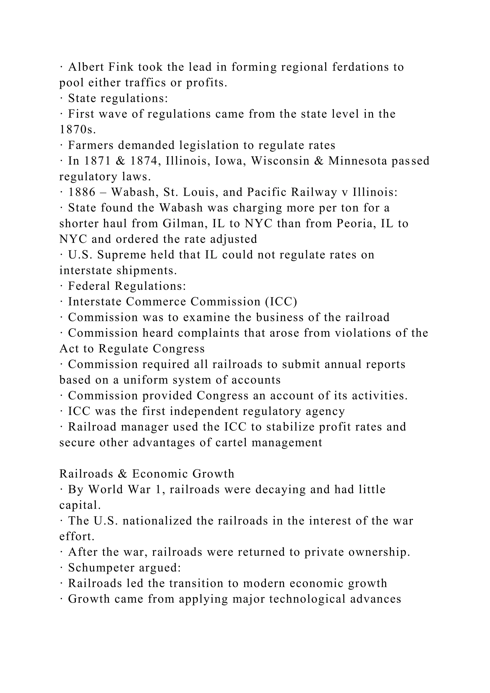 · Albert Fink took the lead in forming regional ferdations to
pool either traffics or profits.
· State regulations:
· First wave of regulations came from the state level in the
1870s.
· Farmers demanded legislation to regulate rates
· In 1871 & 1874, Illinois, Iowa, Wisconsin & Minnesota passed
regulatory laws.
· 1886 – Wabash, St. Louis, and Pacific Railway v Illinois:
· State found the Wabash was charging more per ton for a
shorter haul from Gilman, IL to NYC than from Peoria, IL to
NYC and ordered the rate adjusted
· U.S. Supreme held that IL could not regulate rates on
interstate shipments.
· Federal Regulations:
· Interstate Commerce Commission (ICC)
· Commission was to examine the business of the railroad
· Commission heard complaints that arose from violations of the
Act to Regulate Congress
· Commission required all railroads to submit annual reports
based on a uniform system of accounts
· Commission provided Congress an account of its activities.
· ICC was the first independent regulatory agency
· Railroad manager used the ICC to stabilize profit rates and
secure other advantages of cartel management
Railroads & Economic Growth
· By World War 1, railroads were decaying and had little
capital.
· The U.S. nationalized the railroads in the interest of the war
effort.
· After the war, railroads were returned to private ownership.
· Schumpeter argued:
· Railroads led the transition to modern economic growth
· Growth came from applying major technological advances
 
