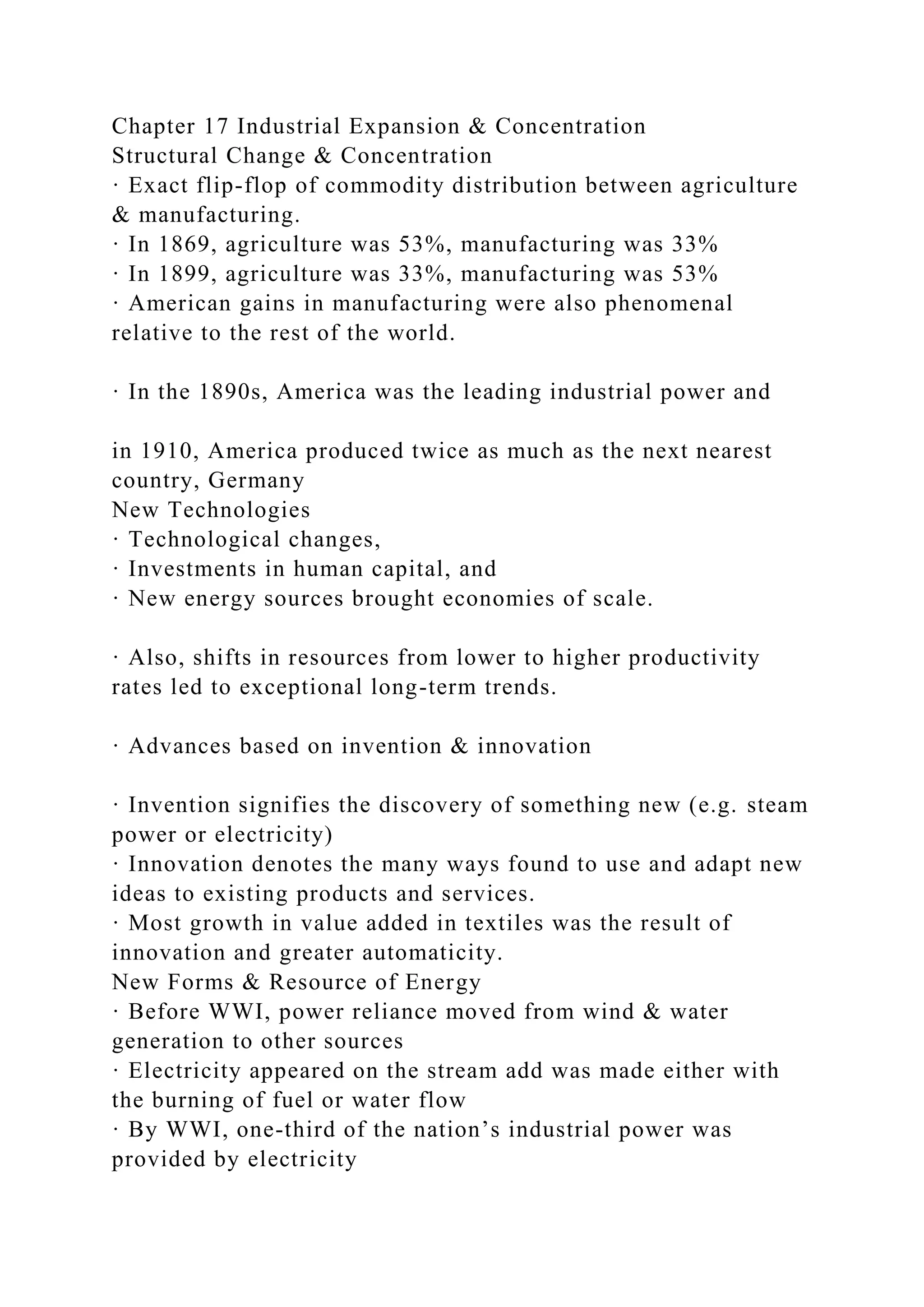 Chapter 17 Industrial Expansion & Concentration
Structural Change & Concentration
· Exact flip-flop of commodity distribution between agriculture
& manufacturing.
· In 1869, agriculture was 53%, manufacturing was 33%
· In 1899, agriculture was 33%, manufacturing was 53%
· American gains in manufacturing were also phenomenal
relative to the rest of the world.
· In the 1890s, America was the leading industrial power and
in 1910, America produced twice as much as the next nearest
country, Germany
New Technologies
· Technological changes,
· Investments in human capital, and
· New energy sources brought economies of scale.
· Also, shifts in resources from lower to higher productivity
rates led to exceptional long-term trends.
· Advances based on invention & innovation
· Invention signifies the discovery of something new (e.g. steam
power or electricity)
· Innovation denotes the many ways found to use and adapt new
ideas to existing products and services.
· Most growth in value added in textiles was the result of
innovation and greater automaticity.
New Forms & Resource of Energy
· Before WWI, power reliance moved from wind & water
generation to other sources
· Electricity appeared on the stream add was made either with
the burning of fuel or water flow
· By WWI, one-third of the nation’s industrial power was
provided by electricity
 