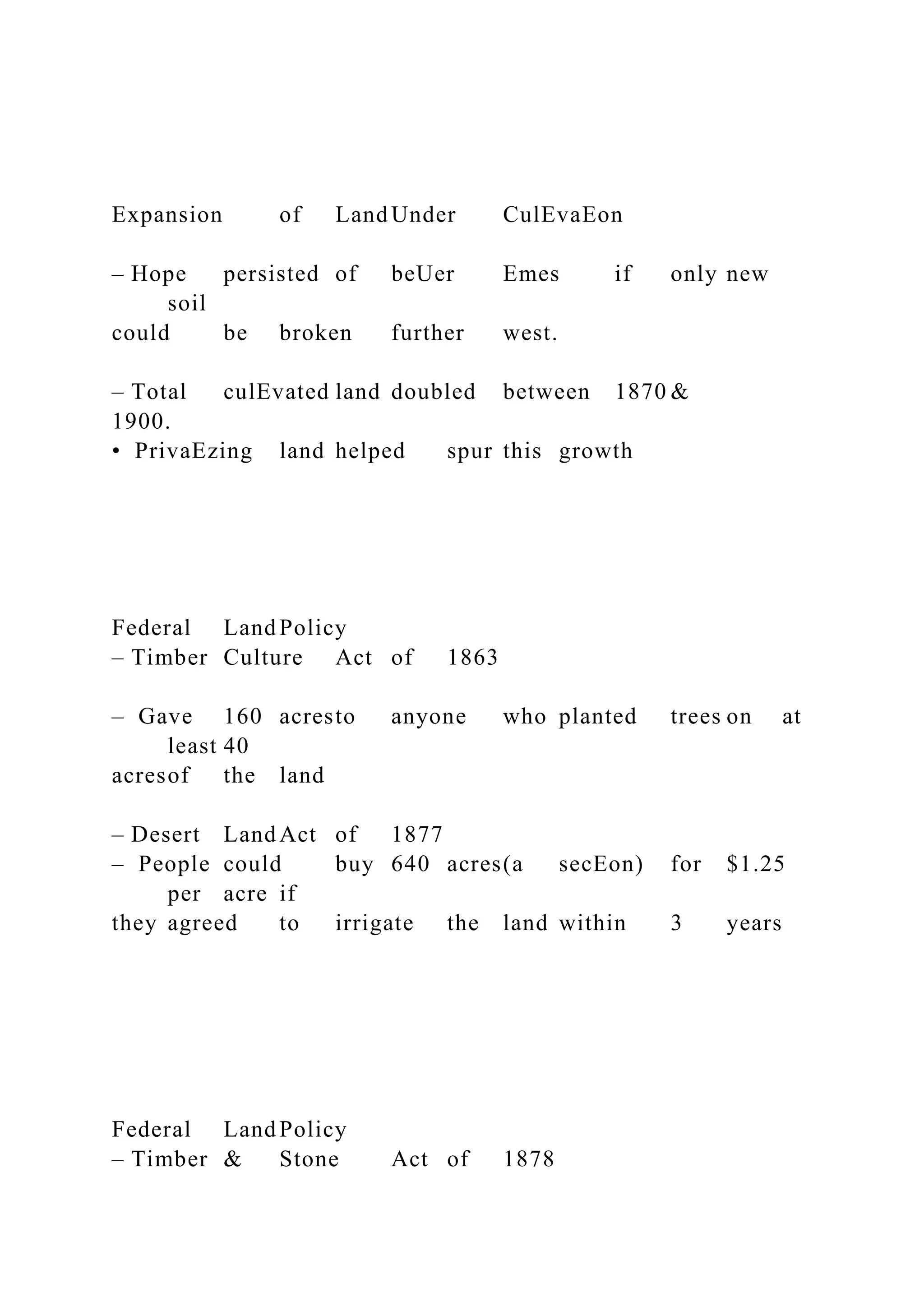 Expansion of Land Under CulEvaEon
– Hope persisted of beUer Emes if only new
soil
could be broken further west.
– Total culEvated land doubled between 1870 &
1900.
• PrivaEzing land helped spur this growth
Federal Land Policy
– Timber Culture Act of 1863
– Gave 160 acresto anyone who planted trees on at
least 40
acresof the land
– Desert Land Act of 1877
– People could buy 640 acres(a secEon) for $1.25
per acre if
they agreed to irrigate the land within 3 years
Federal Land Policy
– Timber & Stone Act of 1878
 