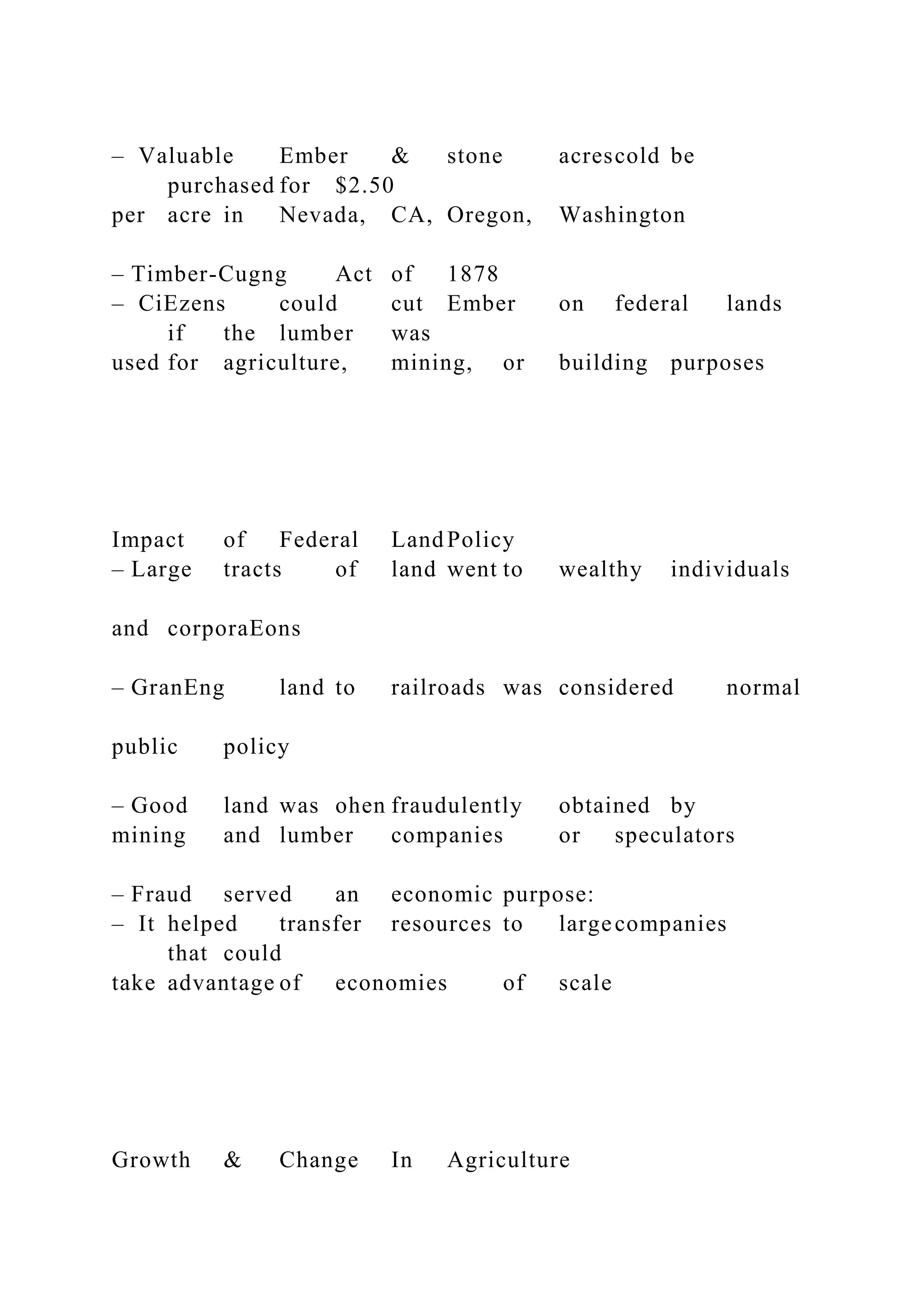 – Valuable Ember & stone acrescold be
purchased for $2.50
per acre in Nevada, CA, Oregon, Washington
– Timber-Cugng Act of 1878
– CiEzens could cut Ember on federal lands
if the lumber was
used for agriculture, mining, or building purposes
Impact of Federal Land Policy
– Large tracts of land went to wealthy individuals
and corporaEons
– GranEng land to railroads was considered normal
public policy
– Good land was ohen fraudulently obtained by
mining and lumber companies or speculators
– Fraud served an economic purpose:
– It helped transfer resources to largecompanies
that could
take advantage of economies of scale
Growth & Change In Agriculture
 