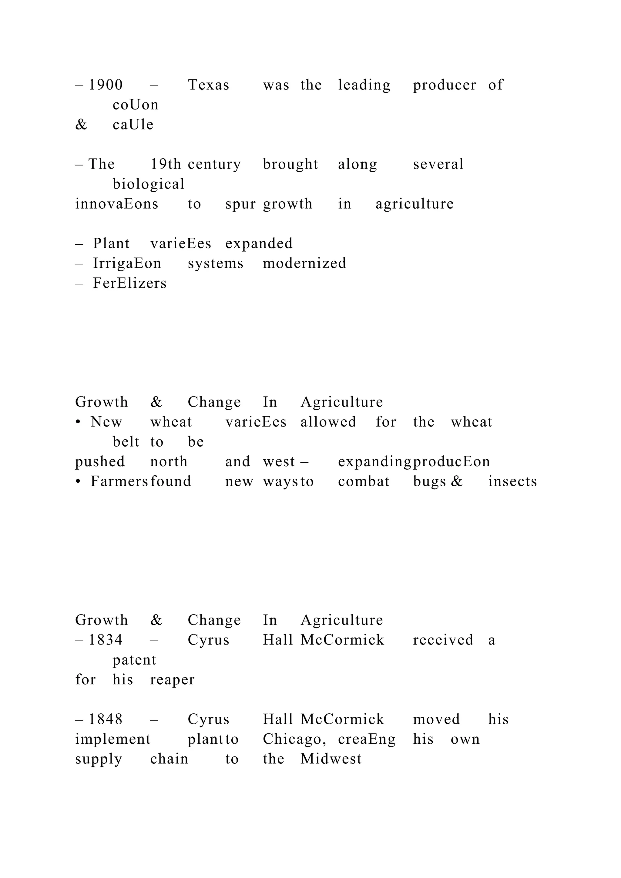 – 1900 – Texas was the leading producer of
coUon
& caUle
– The 19th century brought along several
biological
innovaEons to spur growth in agriculture
– Plant varieEes expanded
– IrrigaEon systems modernized
– FerElizers
Growth & Change In Agriculture
• New wheat varieEes allowed for the wheat
belt to be
pushed north and west – expandingproducEon
• Farmersfound new ways to combat bugs & insects
Growth & Change In Agriculture
– 1834 – Cyrus Hall McCormick received a
patent
for his reaper
– 1848 – Cyrus Hall McCormick moved his
implement plantto Chicago, creaEng his own
supply chain to the Midwest
 