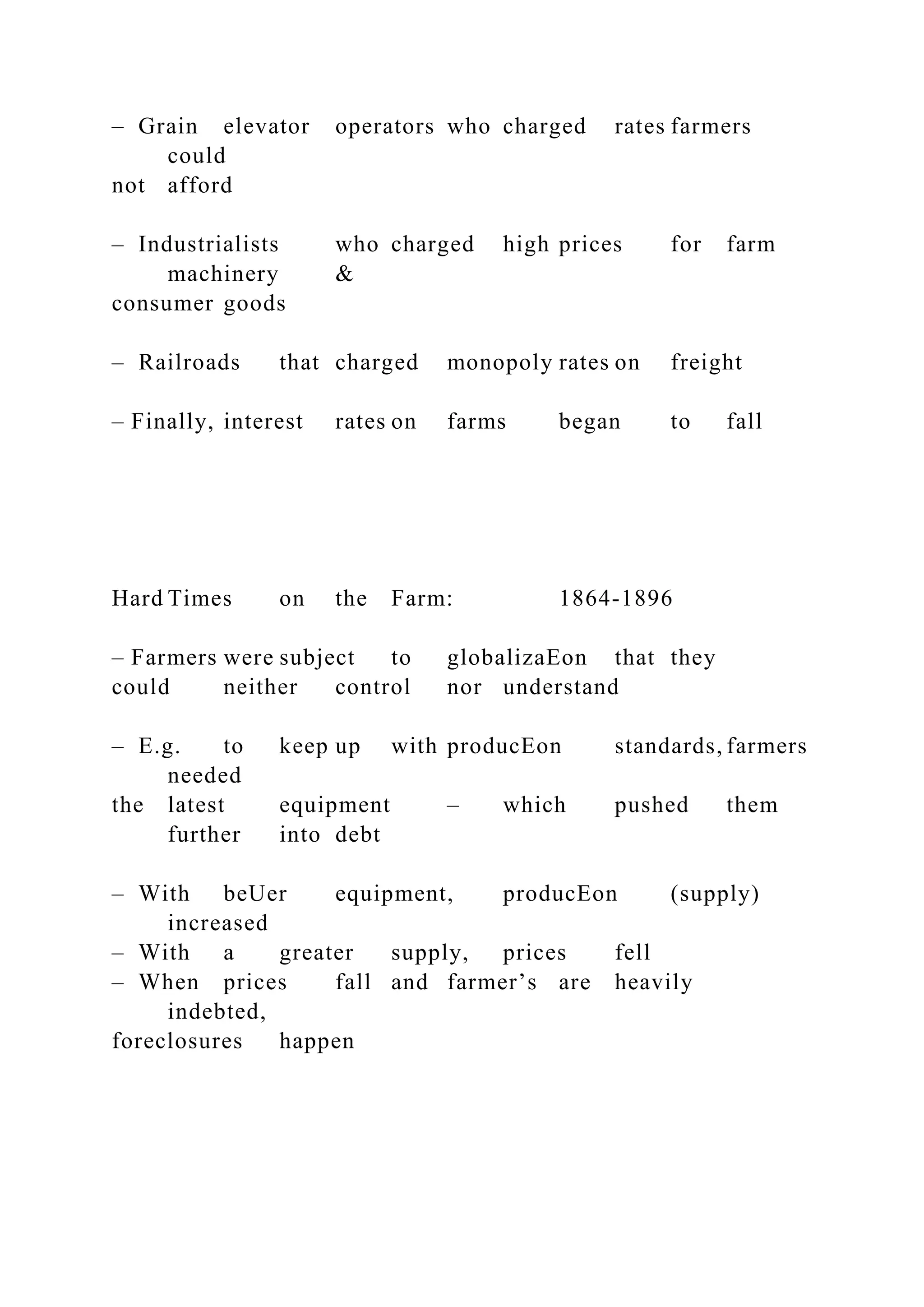 – Grain elevator operators who charged rates farmers
could
not afford
– Industrialists who charged high prices for farm
machinery &
consumer goods
– Railroads that charged monopoly rates on freight
– Finally, interest rates on farms began to fall
Hard Times on the Farm: 1864-1896
– Farmers were subject to globalizaEon that they
could neither control nor understand
– E.g. to keep up with producEon standards, farmers
needed
the latest equipment – which pushed them
further into debt
– With beUer equipment, producEon (supply)
increased
– With a greater supply, prices fell
– When prices fall and farmer’s are heavily
indebted,
foreclosures happen
 