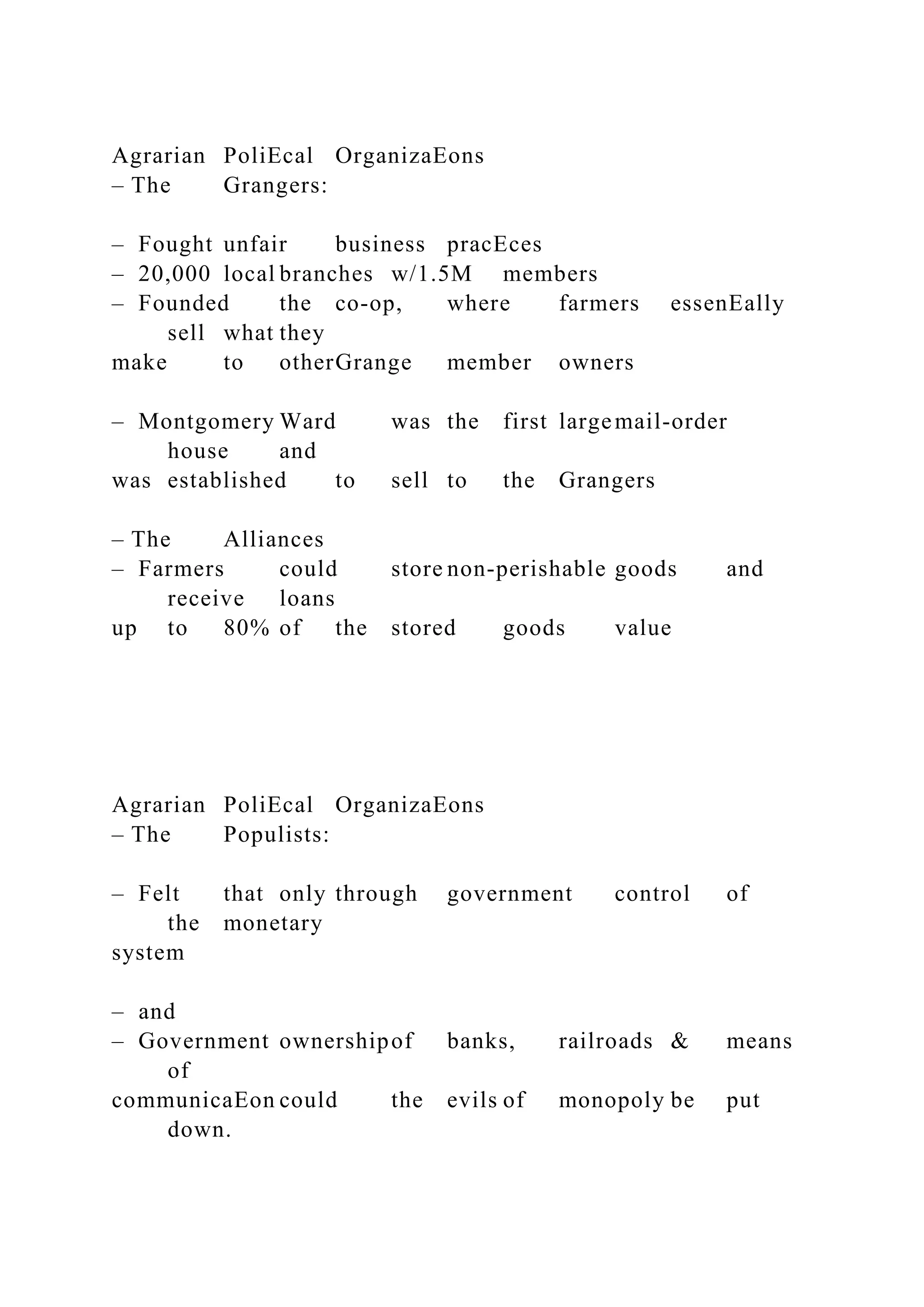 Agrarian PoliEcal OrganizaEons
– The Grangers:
– Fought unfair business pracEces
– 20,000 local branches w/1.5M members
– Founded the co-op, where farmers essenEally
sell what they
make to otherGrange member owners
– Montgomery Ward was the first largemail-order
house and
was established to sell to the Grangers
– The Alliances
– Farmers could store non-perishable goods and
receive loans
up to 80% of the stored goods value
Agrarian PoliEcal OrganizaEons
– The Populists:
– Felt that only through government control of
the monetary
system
– and
– Government ownershipof banks, railroads & means
of
communicaEon could the evils of monopoly be put
down.
 