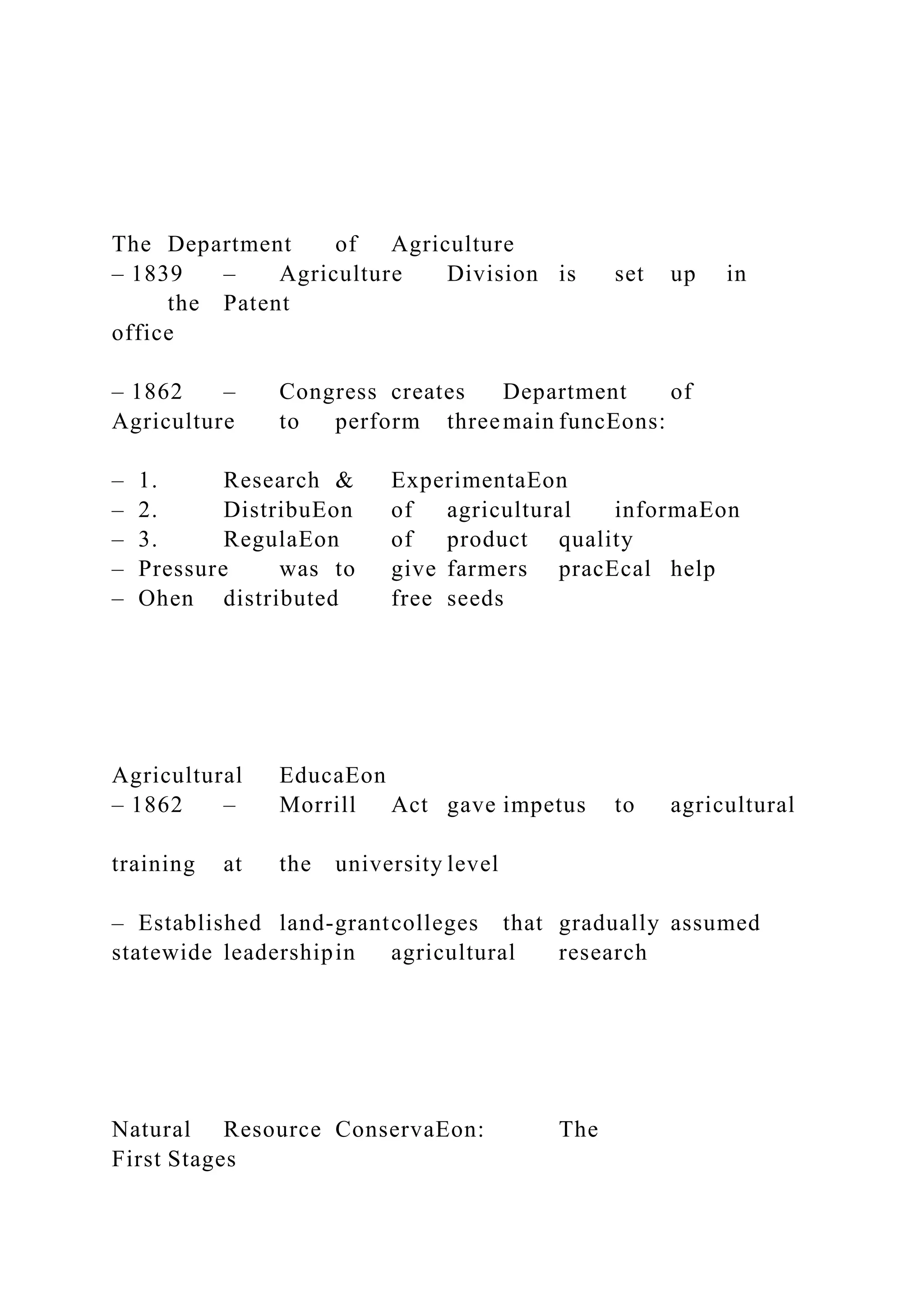 The Department of Agriculture
– 1839 – Agriculture Division is set up in
the Patent
office
– 1862 – Congress creates Department of
Agriculture to perform threemain funcEons:
– 1. Research & ExperimentaEon
– 2. DistribuEon of agricultural informaEon
– 3. RegulaEon of product quality
– Pressure was to give farmers pracEcal help
– Ohen distributed free seeds
Agricultural EducaEon
– 1862 – Morrill Act gave impetus to agricultural
training at the university level
– Established land-grantcolleges that gradually assumed
statewide leadershipin agricultural research
Natural Resource ConservaEon: The
First Stages
 