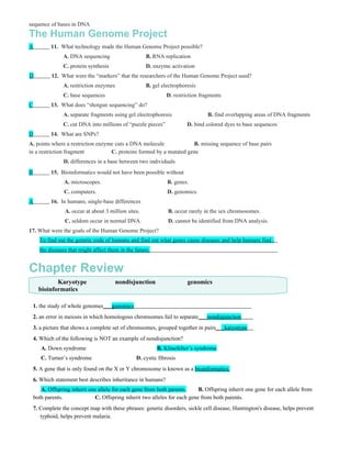 sequence of bases in DNA
The Human Genome Project
A          11. What technology made the Human Genome Project possible?
                 A. DNA sequencing                    B. RNA replication
                 C. protein synthesis                 D. enzyme activation
D           12. What were the “markers” that the researchers of the Human Genome Project used?
                 A. restriction enzymes               B. gel electrophoresis
                 C. base sequences                             D. restriction fragments
C          13. What does “shotgun sequencing” do?
                 A. separate fragments using gel electrophoresis                 B. find overlapping areas of DNA fragments
                 C. cut DNA into millions of “puzzle pieces”            D. bind colored dyes to base sequences
D          14. What are SNPs?
A. points where a restriction enzyme cuts a DNA molecule             B. missing sequence of base pairs
in a restriction fragment          C. proteins formed by a mutated gene
                 D. differences in a base between two individuals
B          15. Bioinformatics would not have been possible without
                 A. microscopes.                               B. genes.
                 C. computers.                                 D. genomics.
A          16. In humans, single-base differences
                 A. occur at about 3 million sites.            B. occur rarely in the sex chromosomes.
                 C. seldom occur in normal DNA.                D. cannot be identified from DNA analysis.
17. What were the goals of the Human Genome Project?
      To find out the genetic code of humans and find out what genes cause diseases and help humans find .
      the diseases that might affect them in the future.


Chapter Review
             Karyotype                    nondisjunction                genomics
      bioinformatics

    1. the study of whole genomes___genomics
    2. an error in meiosis in which homologous chromsomes fail to separate___nondisjunction
    3. a picture that shows a complete set of chromsomes, grouped together in pairs___karyotype
    4. Which of the following is NOT an example of nondisjunction?
       A. Down syndrome                                    B. Klinefelter’s syndrome
       C. Turner’s syndrome                      D. cystic fibrosis
    5. A gene that is only found on the X or Y chromosome is known as a bioinformatics.
    6. Which statement best describes inheritance in humans?
       A. Offspring inherit one allele for each gene from both parents.     B. Offspring inherit one gene for each allele from
    both parents.             C. Offspring inherit two alleles for each gene from both parents.
    7. Complete the concept map with these phrases: genetic disorders, sickle cell disease, Huntington's disease, helps prevent
       typhoid, helps prevent malaria.
 