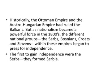 • Historically, the Ottoman Empire and the
  Austro-Hungarian Empire had ruled the
  Balkans. But as nationalism became a
  powerful force in the 1800’s, the different
  national groups—the Serbs, Bosnians, Croats
  and Slovens-- within these empires began to
  press for independence.
• The first to gain independence were the
  Serbs—they formed Serbia.
 
