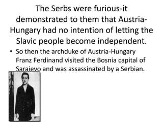 The Serbs were furious-it
 demonstrated to them that Austria-
Hungary had no intention of letting the
 Slavic people become independent.
• So then the archduke of Austria-Hungary
  Franz Ferdinand visited the Bosnia capital of
  Sarajevo and was assassinated by a Serbian.
 