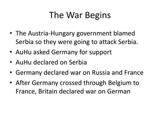 The War Begins
• The Austria-Hungary government blamed
  Serbia so they were going to attack Serbia.
• AuHu asked Germany for support
• AuHu declared on Serbia
• Germany declared war on Russia and France
• After Germany crossed through Belgium to
  France, Britain declared war on German
 