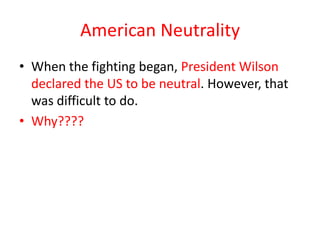 American Neutrality
• When the fighting began, President Wilson
  declared the US to be neutral. However, that
  was difficult to do.
• Why????
 