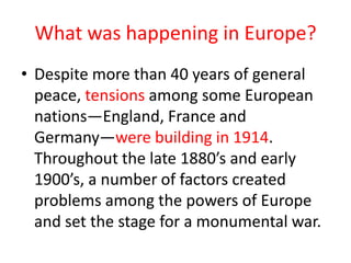 What was happening in Europe?
• Despite more than 40 years of general
  peace, tensions among some European
  nations—England, France and
  Germany—were building in 1914.
  Throughout the late 1880’s and early
  1900’s, a number of factors created
  problems among the powers of Europe
  and set the stage for a monumental war.
 