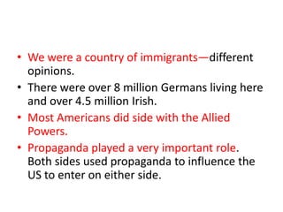 • We were a country of immigrants—different
  opinions.
• There were over 8 million Germans living here
  and over 4.5 million Irish.
• Most Americans did side with the Allied
  Powers.
• Propaganda played a very important role.
  Both sides used propaganda to influence the
  US to enter on either side.
 