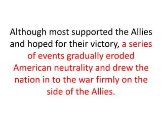 Although most supported the Allies
and hoped for their victory, a series
    of events gradually eroded
 American neutrality and drew the
 nation in to the war firmly on the
         side of the Allies.
 