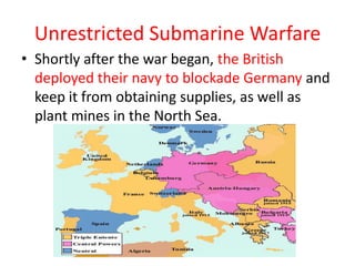 Unrestricted Submarine Warfare
• Shortly after the war began, the British
  deployed their navy to blockade Germany and
  keep it from obtaining supplies, as well as
  plant mines in the North Sea.
 