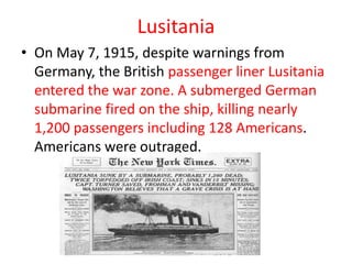 Lusitania
• On May 7, 1915, despite warnings from
  Germany, the British passenger liner Lusitania
  entered the war zone. A submerged German
  submarine fired on the ship, killing nearly
  1,200 passengers including 128 Americans.
  Americans were outraged.
 