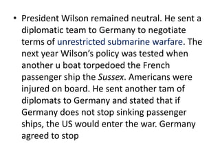 • President Wilson remained neutral. He sent a
  diplomatic team to Germany to negotiate
  terms of unrestricted submarine warfare. The
  next year Wilson’s policy was tested when
  another u boat torpedoed the French
  passenger ship the Sussex. Americans were
  injured on board. He sent another tam of
  diplomats to Germany and stated that if
  Germany does not stop sinking passenger
  ships, the US would enter the war. Germany
  agreed to stop
 