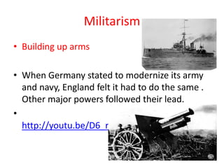 Militarism
• Building up arms

• When Germany stated to modernize its army
  and navy, England felt it had to do the same .
  Other major powers followed their lead.
•
  http://youtu.be/D6_r6eB_nQY
 