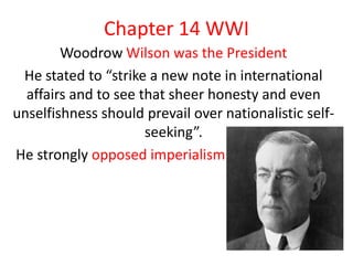 Chapter 14 WWI
        Woodrow Wilson was the President
 He stated to “strike a new note in international
  affairs and to see that sheer honesty and even
unselfishness should prevail over nationalistic self-
                      seeking”.
He strongly opposed imperialism
 