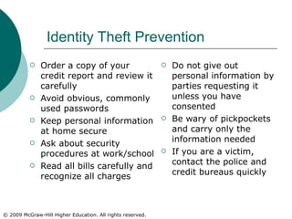 Identity Theft Prevention Order a copy of your credit report and review it carefully Avoid obvious, commonly used passwords Keep personal information at home secure Ask about security procedures at work/school Read all bills carefully and recognize all charges Do not give out personal information by parties requesting it unless you have consented Be wary of pickpockets and carry only the information needed If you are a victim, contact the police and credit bureaus quickly 