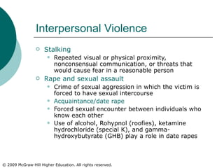 Interpersonal Violence Stalking Repeated visual or physical proximity, nonconsensual communication, or threats that would cause fear in a reasonable person Rape and sexual assault Crime of sexual aggression in which the victim is forced to have sexual intercourse Acquaintance/date rape Forced sexual encounter between individuals who know each other Use of alcohol, Rohypnol (roofies), ketamine hydrochloride (special K), and gamma-hydroxybutyrate (GHB) play a role in date rapes 