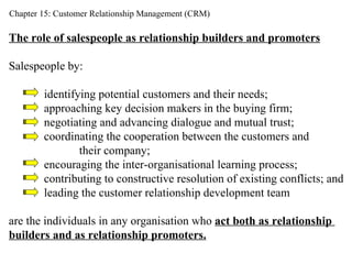 Chapter 15: Customer Relationship Management (CRM) The role of salespeople as relationship builders and promoters Salespeople by: identifying potential customers and their needs; approaching key decision makers in the buying firm; negotiating and advancing dialogue and mutual trust; coordinating the cooperation between the customers and  their company; encouraging the inter-organisational learning process;  contributing to constructive resolution of existing conflicts; and leading the customer relationship development team are the individuals in any organisation who  act both as relationship  builders and as relationship promoters. 